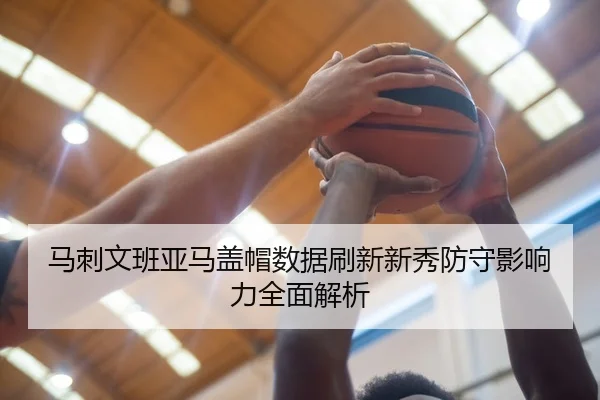 马刺文班亚马盖帽数据刷新新秀防守影响力全面解析
