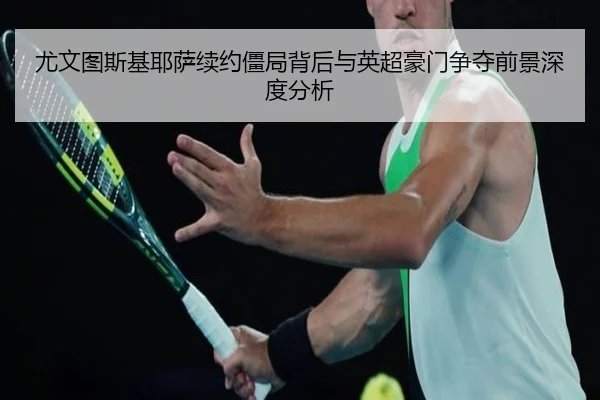 尤文图斯基耶萨续约僵局背后与英超豪门争夺前景深度分析