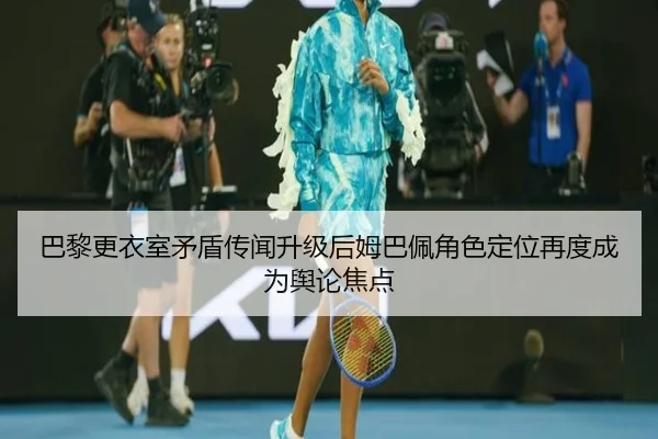 巴黎更衣室矛盾传闻升级后姆巴佩角色定位再度成为舆论焦点