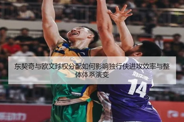 东契奇与欧文球权分配如何影响独行侠进攻效率与整体体系演变