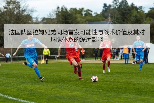 法国队图拉姆兄弟同场首发可能性与战术价值及其对球队体系的深远影响