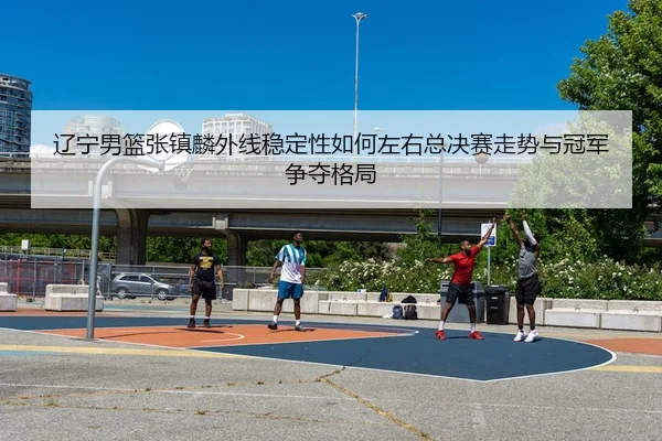 辽宁男篮张镇麟外线稳定性如何左右总决赛走势与冠军争夺格局