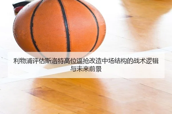 利物浦评估斯洛特高位逼抢改造中场结构的战术逻辑与未来前景