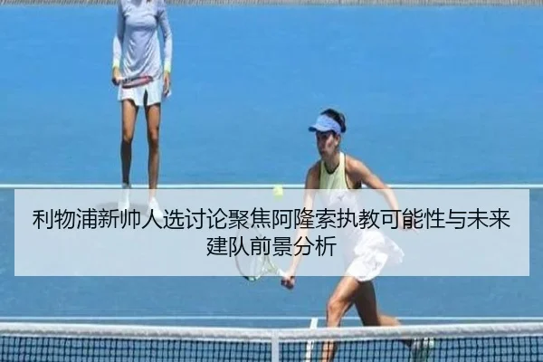 利物浦新帅人选讨论聚焦阿隆索执教可能性与未来建队前景分析