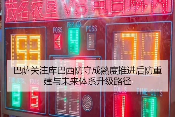 巴萨关注库巴西防守成熟度推进后防重建与未来体系升级路径