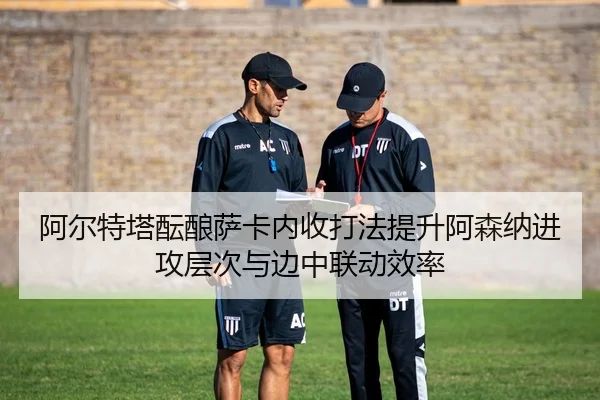 阿尔特塔酝酿萨卡内收打法提升阿森纳进攻层次与边中联动效率