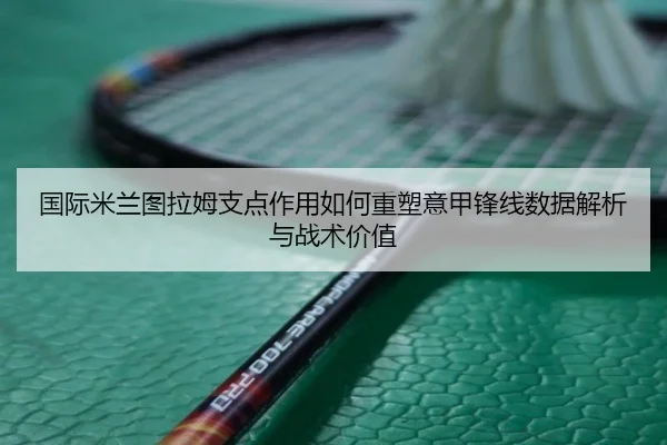 国际米兰图拉姆支点作用如何重塑意甲锋线数据解析与战术价值