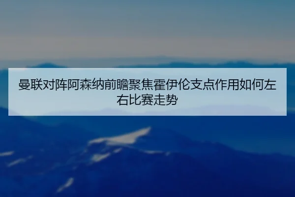 曼联对阵阿森纳前瞻聚焦霍伊伦支点作用如何左右比赛走势